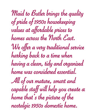 Maid to Butler brings the quality of pride of 1950s housekeeping values at affordable prices to homes across the North East. We offer a very traditional service harking back to a time when hving a clean, tidy and organised home was considered essential. All of our mature, smart and capable staff will help you create a home that‘s the picture of the nostalgic 1950s domestic home.